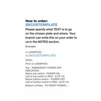 We can print on any Trader Mechanisms or plates!u00a0All our printing is done in Adelaide at the Trader Incubator.Please specify what TEXT is to go on the chosen mech when placing order with your local Wholesale Branch.u00a0Your branch can write this on your order to us in the NOTES section.How to order:u00a0SKCUSTOMMECHExample: 1x LESWPV2G 1x SKCUSTOMPLATENotes: Print on LESWPV2GTop - EMERGENCY POWER OFF INDICATIONBelow top switch - POWER ONLeft of top switch in RED - (LCP-13)Below bottom switch - POWER OFFLeft of bottom switch in RED - (LCP-14)Bottom of Plate - TO RESET POWER:..  x1 - SKCUSTOMPLATE