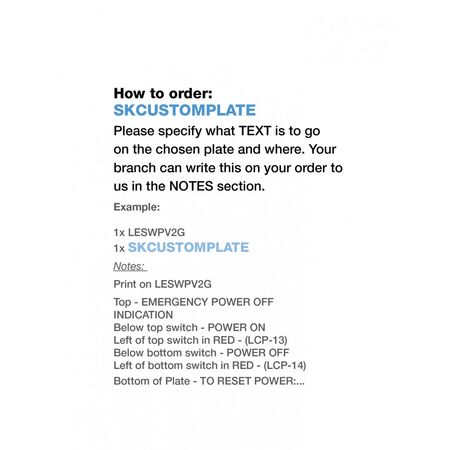 We can print on any Trader Mechanisms or plates!u00a0All our printing is done in Adelaide at the Trader Incubator.Please specify what TEXT is to go on the chosen mech when placing order with your local Wholesale Branch.u00a0Your branch can write this on your order to us in the NOTES section.How to order:u00a0SKCUSTOMMECHExample: 1x LESWPV2G 1x SKCUSTOMPLATENotes: Print on LESWPV2GTop - EMERGENCY POWER OFF INDICATIONBelow top switch - POWER ONLeft of top switch in RED - (LCP-13)Below bottom switch - POWER OFFLeft of bottom switch in RED - (LCP-14)Bottom of Plate - TO RESET POWER:..  x1 - SKCUSTOMPLATE